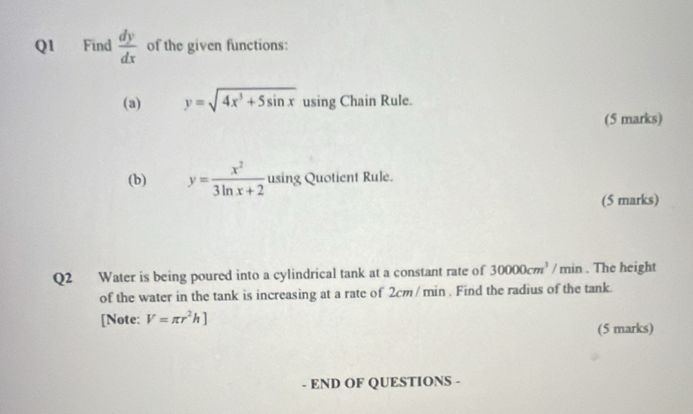 Find  dy/dx  of the given functions: 
(a) y=sqrt(4x^3+5sin x) using Chain Rule. 
(5 marks) 
(b) y= x^2/3ln x+2  using Quotient Rule. 
(5 marks) 
Q2 Water is being poured into a cylindrical tank at a constant rate of 30000cm^3/n nin . The height 
of the water in the tank is increasing at a rate of 2cm/ min. Find the radius of the tank. 
[Note: V=π r^2h]
(5 marks) 
- END OF QUESTIONS -