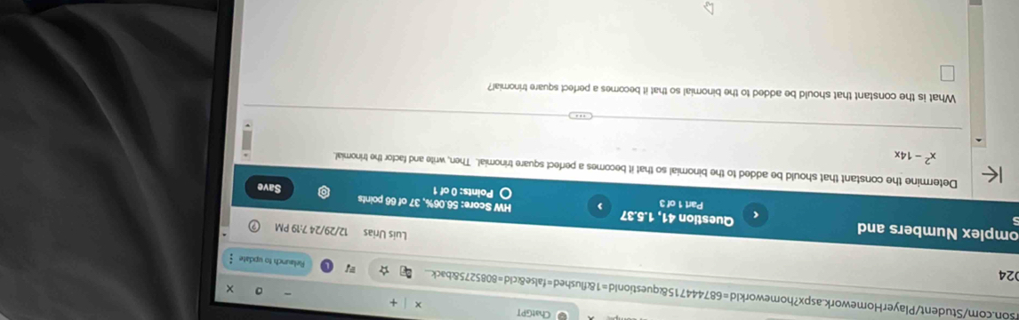 ChatGPT 

son.com/Student/PlayerHomework.aspx?homeworkId=687444715&questionId=1&flushed=false&cid=8085275&back. Relaunch to update 
024 
Luis Urias 12/29/24 7:19 PM 
5 
omplex Numbers and Question 41, 1.5.37 HW Score: 56.06%, 37 of 66 points 
Part 1 of 3 Points: 0 of 1 Save 
Determine the constant that should be added to the binomial so that it becomes a perfect square trinomial. Then, write and factor the trinomial.
x^2-14x
What is the constant that should be added to the binomial so that it becomes a perfect square trinomial?