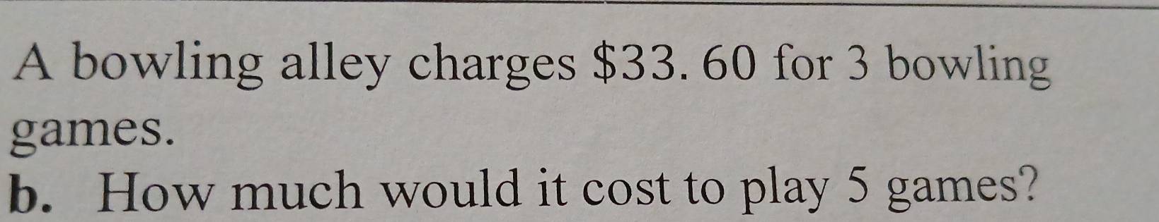 A bowling alley charges $33. 60 for 3 bowling 
games. 
b. How much would it cost to play 5 games?