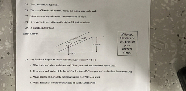 Food, batteries, and gasoline. 
26. The sum of kinetic and potential energy in a system used to do work. 
27. Vibrations causing an increase in temperature of an object 
28. A roller-coaster cart sitting on the highest hill (before it drops) 
29. A stretched rubber band. 
Short AnswerWrite your 
answers on 
the back of 
your 
answer 
sheet. 
30 Use the above diagram to answer the following questions: W=Fxd
a. What is the work done to slide the box? (Show your work and include the correct units) 
b. How much work is dome if the box is lifted Im instead? (Show your work and include the correct units) 
c. Which method of moving the box requires more work? (Explain why) 
d. Which method of moving the box would be casier? (Explain why)