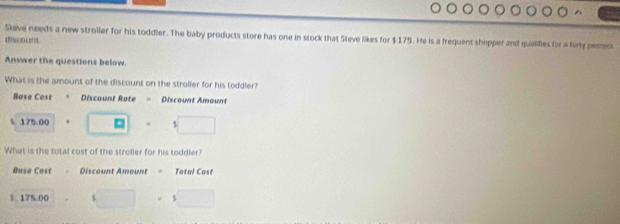 Steve needs a new stroller for his toddler. The baby products store has one in stock that Steve likes for $175. He is a frequent shopper and quailes for a fony pernt
discount
Answer the questions below.
What is the amount of the discount on the stroller for his toddler?
Base Cost Discount Rate = Discount Amount
175.00 “ I
What is the total cost of the stroller for his toddler?
Buse Cost Discount Amount Total Cost
$ 175.00 $