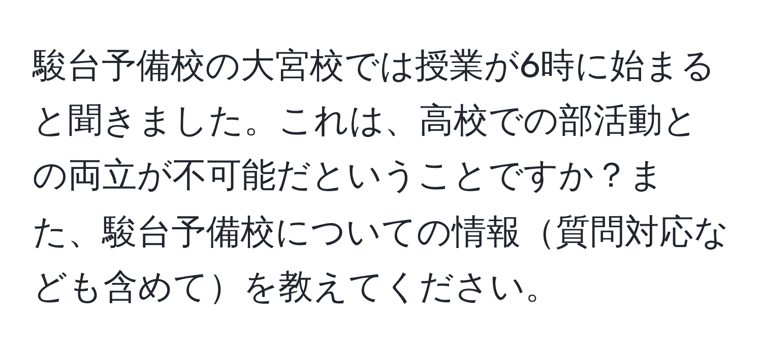 駿台予備校の大宮校では授業が6時に始まると聞きました。これは、高校での部活動との両立が不可能だということですか？また、駿台予備校についての情報質問対応なども含めてを教えてください。