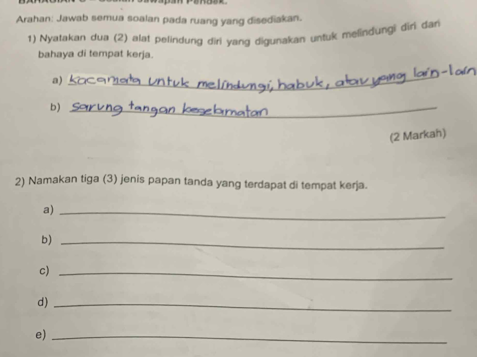 Arahan: Jawab semua soalan pada ruang yang disediakan. 
1) Nyatakan dua (2) alat pelindung diri yang digunakan untuk melindungi diri dan 
bahaya di tempat kerja. 
a) 
_ 
b_ 
(2 Markah) 
2) Namakan tiga (3) jenis papan tanda yang terdapat di tempat kerja. 
a)_ 
b)_ 
c)_ 
d)_ 
e)_