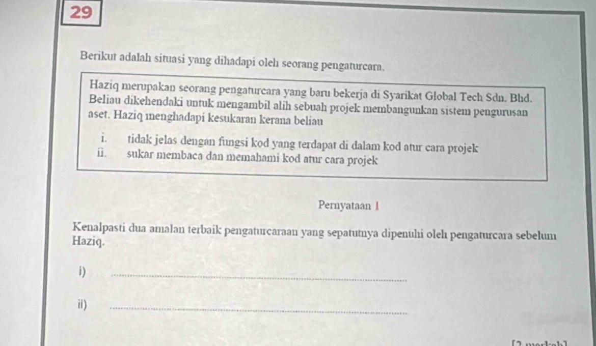 Berikut adalah situasi yang dihadapi oleh seorang pengaturcara. 
Haziq merupakan seorang pengaturcara yang baru bekerja di Syarikat Global Tech Sdn. Bhd. 
Beliau dikehendaki untuk mengambil alih sebuah projek membangunkan sistem pengurusan 
aset. Haziq menghadapi kesukaran kerana beliau 
i. tidak jelas dengan fungsi kod yang terdapat di dalam kod atur cara projek 
i. sukar membaca dan memahami kod atur cara projek 
Pernyataan 1 
Kenalpasti dua amalan terbaik pengaturcaraan yang sepatutnya dipenuhi olehı pengaturcara sebelum 
Haziq. 
i) 
_ 
ii) 
_