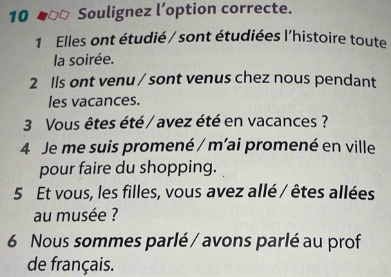 Soulignez l’option correcte. 
1 Elles ont étudié / sont étudiées l'histoire toute 
la soirée. 
2 Ils ont venu / sont venus chez nous pendant 
les vacances. 
3 Vous êtes été / avez été en vacances ? 
4 Je me suis promené / m'ai promené en ville 
pour faire du shopping. 
5 Et vous, les filles, vous avez allé / êtes allées 
au musée ? 
6 Nous sommes parlé / avons parlé au prof 
de français.