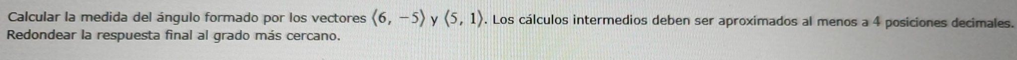 Calcular la medida del ángulo formado por los vectores langle 6,-5rangle y langle 5,1rangle. Los cálculos intermedios deben ser aproximados al menos a 4 posiciones decimales. 
Redondear la respuesta final al grado más cercano.