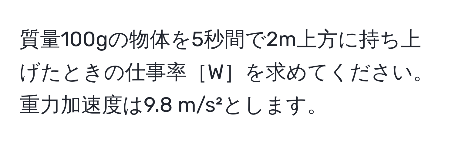 質量100gの物体を5秒間で2m上方に持ち上げたときの仕事率［W］を求めてください。重力加速度は9.8 m/s²とします。