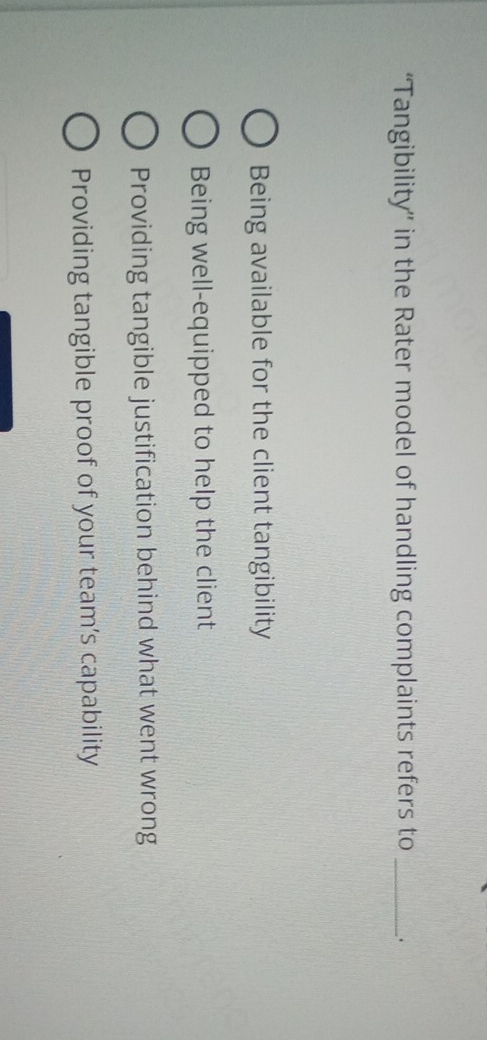 “Tangibility” in the Rater model of handling complaints refers to _.
Being available for the client tangibility
Being well-equipped to help the client
Providing tangible justification behind what went wrong
Providing tangible proof of your team’s capability