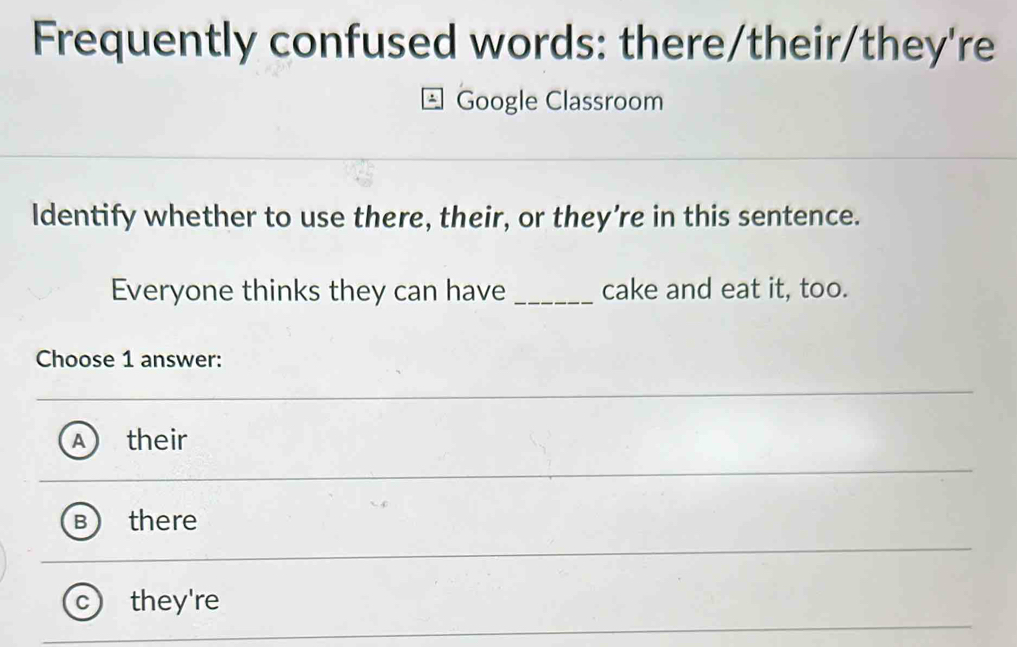 Frequently confused words: there/their/they're
Google Classroom
Identify whether to use there, their, or they’re in this sentence.
Everyone thinks they can have _cake and eat it, too.
Choose 1 answer:
their
there
C they're