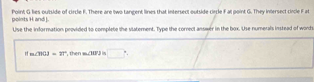 Point G lies outside of circle F. There are two tangent lines that intersect outside circle F at point G. They intersect circle F at 
points H and J. 
Use the information provided to complete the statement. Type the correct answer in the box. Use numerals instead of words 
1f m∠ HGJ=27° , then m∠ HFJ is □°,