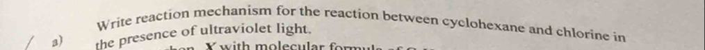 Write reaction mechanism for the reaction between cyclohexane and chlorine in 
a) the presence of ultraviolet light. 
Y with molecular for