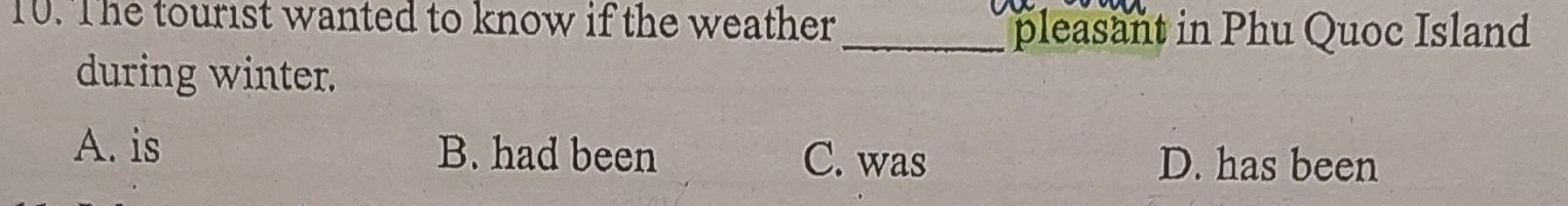 The tourist wanted to know if the weather
_pleasant in Phu Quoc Island
during winter.
A. is B. had been C. was D. has been