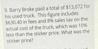 Barry Broke paid a total of $13,072 for 
his used truck. This figure includes
$630.40 in fees and 8% sales tax on the 
actual cost of the truck, which was 10%
less than the sticker price. What was the 
sticker price?