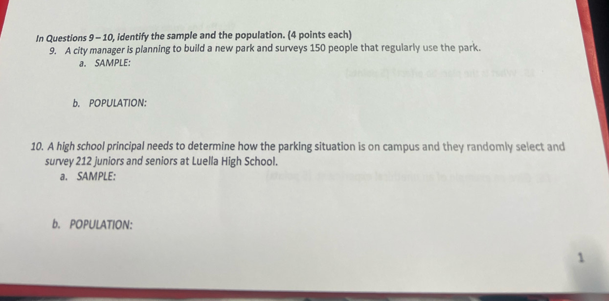 In Questions 9 - 10, identify the sample and the population. (4 points each) 
9. A city manager is planning to build a new park and surveys 150 people that regularly use the park. 
a. SAMPLE: 
b. POPULATION: 
10. A high school principal needs to determine how the parking situation is on campus and they randomly select and 
survey 212 juniors and seniors at Luella High School. 
a. SAMPLE: 
b. POPULATION: 
1