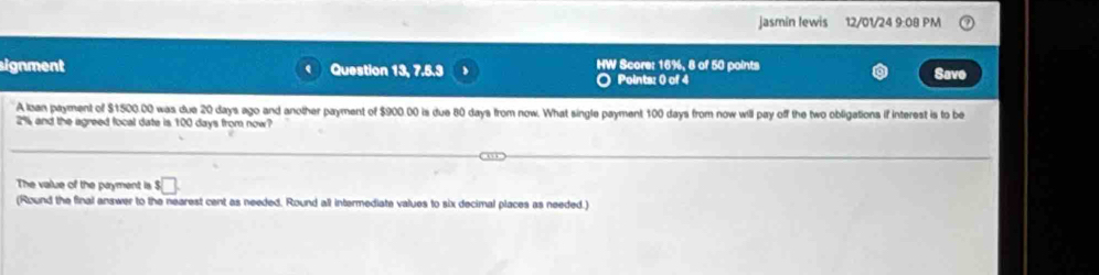 jasmin Iewis 12/01/24 9:08 PM 
signment Question 13, 7.5.3 HW Score: 16%, 8 of 50 points Save 
Points: 0 of 4 
A loan payment of $1500.00 was due 20 days ago and another payment of $900.00 is due 80 days from now. What single payment 100 days from now will pay off the two obligations if interest is to be
2% and the agreed focal date is 100 days from now? 
The value of the payment is $□
(Round the final answer to the nearest cent as needed. Round all intermediate values to six decimal places as needed.)