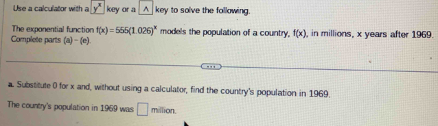 Use a calculator with a y^x key or a △ key to solve the following. 
The exponential function f(x)=555(1.026)^x models the population of a country, f(x) , in millions, x years after 1969. 
Complete parts (a) - (e). 
a. Substitute 0 for x and, without using a calculator, find the country's population in 1969. 
The country's population in 1969 was □ million.