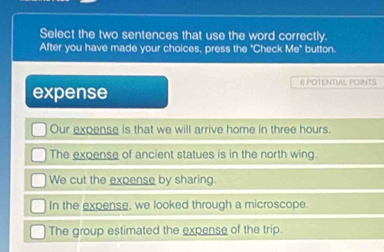 Select the two sentences that use the word correctly.
After you have made your choices, press the "Check Me° button.
@ POTENTIAL POINTS
expense
Our expense is that we will arrive home in three hours.
The expense of ancient statues is in the north wing.
We cut the expense by sharing.
In the expense, we looked through a microscope.
The group estimated the expense of the trip.