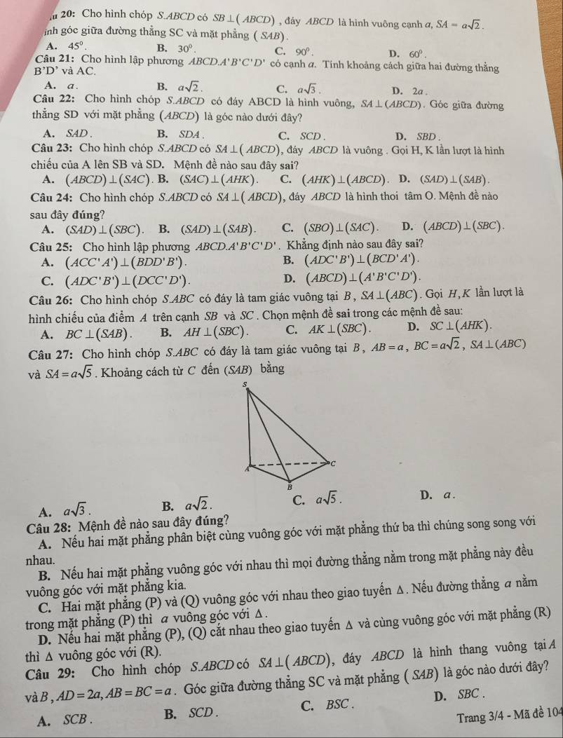 20: Cho hình chóp S.ABCD có SB⊥ (ABCD) , đảy ABCD là hình vuông cạnh a. SA=asqrt(2).
inh góc giữa đường thằng SC và mặt phẳng (SAB).
A. 45°. B. 30°. C. 90°. D. 60°.
Câu 21: Cho hình lập phương ABCD.A'B'C'D' có cạnh α. Tính khoảng cách giữa hai đường thằng
B'D' và AC.
A. a . B. asqrt(2). C. asqrt(3). D. 2a .
Câu 22: Cho hình chóp S.ABCD có đáy ABCD là hình vuông, SA⊥ (ABCD). Góc giữa đường
thẳng SD với mặt phẳng (ABCD) là góc nào dưới đây?
A. SAD . B. SDA . C. SCD . D. SBD .
Câu 23: Cho hình chóp S.ABCD có SA⊥ (ABCD) , đáy ABCD là vuông . Gọi H, K lần lượt là hình
chiều của A lên SB và SD. Mệnh đề nào sau đây sai?
A. (ABCD)⊥ (SAC).B. (SAC)⊥ (AHK). C. (AHK)⊥ (ABCD) D. (SAD)⊥ (SAB).
Câu 24: Cho hình chóp S.ABCD có SA⊥ (ABCD) , đáy ABCD là hình thoi tan O.M đệnh đề nào
sau đây đúng?
A. (SAD)⊥ (SBC). B. (SAD)⊥ (SAB). C. (SBO)⊥ (SAC). D. (ABCD)⊥ (SBC).
Câu 25: Cho hình lập phương ABCD.A'B'C'D'.Khẳng định nào sau đây sai?
B.
A. (ACC'A')⊥ (BDD'B'). (ADC'B')⊥ (BCD'A').
C. (ADC'B')⊥ (DCC'D').
D. (ABCD)⊥ (A'B'C'D').
Câu 26: Cho hình chóp S.ABC có đáy là tam giác vuông tại B,SA⊥ (ABC).  Gọi H, K lần lượt là
hình chiếu của điểm A trên cạnh SB và SC . Chọn mệnh đề sai trong các mệnh đề sau:
A. BC⊥ (SAB). B. AH⊥ (SBC). C. AK⊥ (SBC). D. SC⊥ (AHK).
Câu 27: Cho hình chóp S.ABC có đáy là tam giác vuông tại B, AB=a,BC=asqrt(2),SA⊥ (ABC)
và SA=asqrt(5). Khoảng cách từ C đến (SAB) bằng
C.
A. asqrt(3). B. asqrt(2). asqrt(5). D. a .
Câu 28: Mệnh đề nào sau đây đúng?
A. Nếu hai mặt phẳng phân biệt cùng vuông góc với mặt phẳng thứ ba thì chúng song song với
nhau.
B. Nếu hai mặt phẳng vuông góc với nhau thì mọi đường thẳng nằm trong mặt phẳng này đều
vuông góc với mặt phẳng kia.
C. Hai mặt phẳng (P) và (Q) vuông góc với nhau theo giao tuyến Δ. Nếu đường thẳng a nằm
trong mặt phẳng (P) thì a vuông góc với Δ .
D. Nếu hai mặt phẳng (P), (Q) cắt nhau theo giao tuyến Δ và cùng vuông góc với mặt phẳng (R)
thì △ vuông góc với (R).
Câu 29: Cho hình chóp S.ABCD có SA⊥ (ABCD) , đáy ABCD là hình thang vuông tại A
vàB, AD=2a,AB=BC=a. Góc giữa đường thẳng SC và mặt phẳng ( SAB) là góc nào dưới đây?
A. SCB . B. SCD . C. BSC . D. SBC .
Trang 3/4 - Mã đề 104