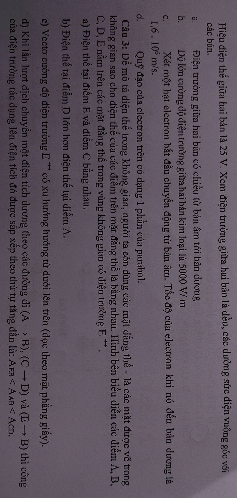 Hiệu điện thế giữa hai bản là 25 V. Xem điện trường giữa hai bản là đều, các đường sức điện vuông góc với
các bản.
a. Điện trường giữa hai bản có chiều từ bản âm tới bản dương
b. .Độ lớn cường độ điện trường giữa hai bản kim loại là 5000 V/ m
C. Xét một hạt electron bắt đầu chuyển động từ bản âm. Tốc độ của electron khi nó đến bản dương là
1,6.10^6m/s.
d. Quỹ đạo của electron trên có dạng 1 phần của parabol.
Câu 3: Để mô tả điện thế trong không gian, người ta còn dùng các mặt đẳng thế - là các mặt được vẽ trong
không gian sao cho điện thế của các điểm trên mặt đẳng thể là bằng nhau. Hình bên biểu diễn các điểm A, B,
C, D, E nằm trên các mặt đẳng thế trong vùng không gian có điện trường E ' .
a) Điện thế tại điểm E và điểm C bằng nhau.
b) Điện thế tại điểm D lớn hơn điện thế tại điểm A.
c) Vectơ cường độ điện trường E ' có xu hướng hướng từ dưới lên trên (dọc theo mặt phẳng giấy).
d) Khi lần lượt dịch chuyển một điện tích dương theo các đường đi (Ato B), (Cto D) và (Eto B) thì công
của điện trường tác dụng lên điện tích đó được sắp xếp theo thứ tự tăng dần là: AEB .