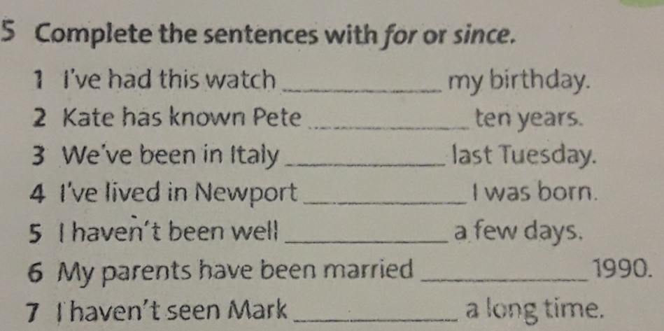 Complete the sentences with for or since. 
1 I've had this watch_ my birthday. 
2 Kate has known Pete _ ten years. 
3 We've been in Italy _last Tuesday. 
4 I've lived in Newport_ I was born. 
5 I haven't been well _a few days. 
6 My parents have been married _1990. 
7 Thaven't seen Mark _a long time.