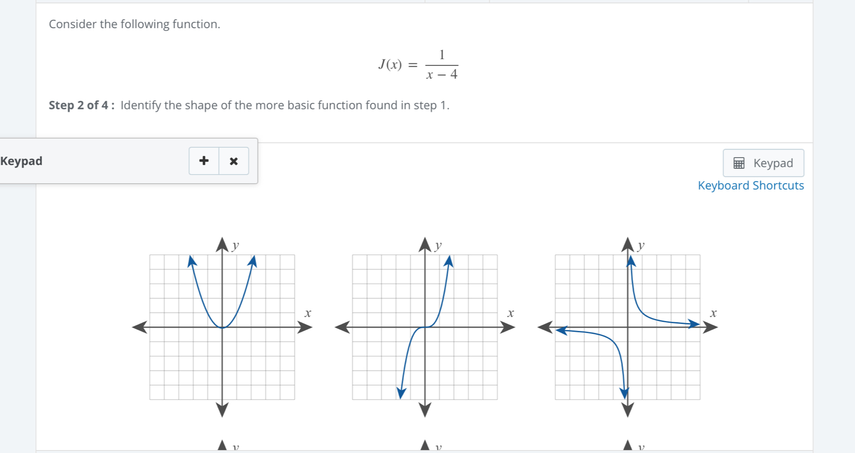 Consider the following function.
J(x)= 1/x-4 
Step 2 of 4 : Identify the shape of the more basic function found in step 1. 
Keypad Keypad 
Keyboard Shortcuts 
ν