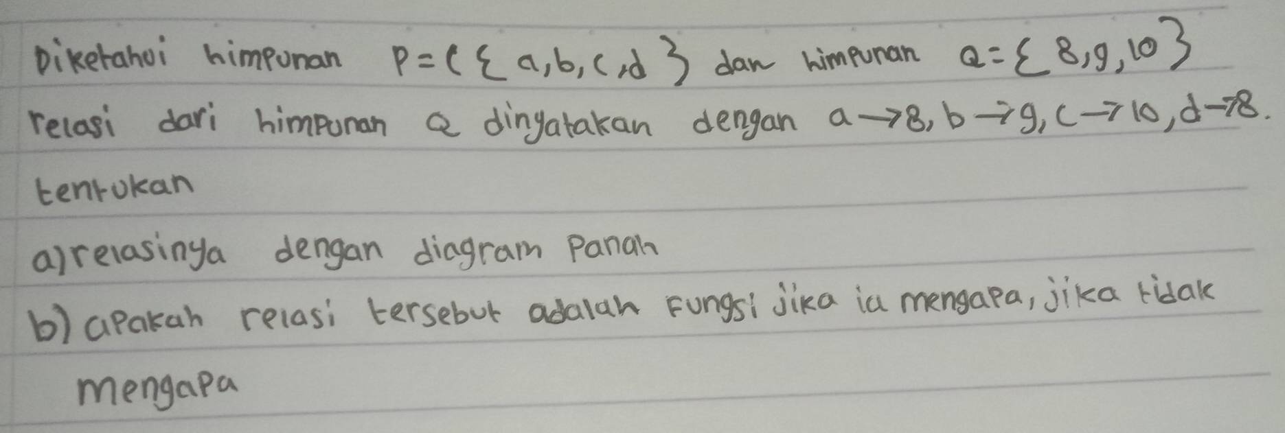 Diketahoi himponan P=( a,b,c,d dan himpunan Q= 8,9,10
relasi dari himpunan a dingatakan dengan ato 8, bto 9, cto 10, dto 8. 
tenrokan 
a)relasinga dengan diagram Panah 
b) apakah relasi tersebur adalah Fongsi jika ia mensapa, jika ridak 
mengapa