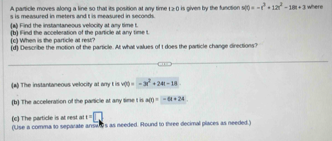 A particle moves along a line so that its position at any time t≥ 0 is given by the function s(t)=-t^3+12t^2-18t+3 where
s is measured in meters and t is measured in seconds. 
(a) Find the instantaneous velocity at any time t. 
(b) Find the acceleration of the particle at any time t. 
(c) When is the particle at rest? 
(d) Describe the motion of the particle. At what values of t does the particle change directions? 
(a) The instantaneous velocity at any t is v(t)=-3t^2+24t-18. 
(b) The acceleration of the particle at any time t is a(t)=-6t+24. 
(c) The particle is at rest at t=□
(Use a comma to separate answas as needed. Round to three decimal places as needed.)