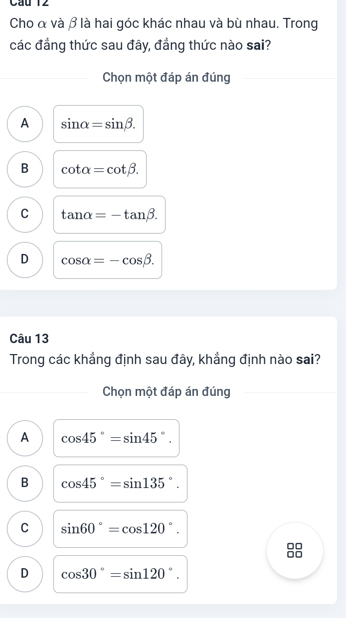 Cho α và β là hai góc khác nhau và bù nhau. Trong
các đẳng thức sau đây, đẳng thức nào sai?
Chọn một đáp án đúng
A sin alpha =sin beta.
B cot alpha =cot beta.
C tan alpha =-tan beta.
D cos alpha =-cos beta. 
Câu 13
Trong các khẳng định sau đây, khẳng định nào sai?
Chọn một đáp án đúng
A cos 45°=sin 45°.
B cos 45°=sin 135°.
C sin 60°=cos 120°.
D cos 30°=sin 120°.