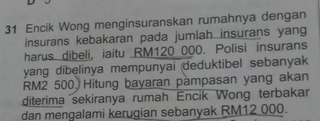 Encik Wong menginsuranskan rumahnya dengan 
insurans kebakaran pada jumlah insurans yang 
harus dibeli, iaitu RM120 000. Polisi insurans 
yang dibęlinya mempunyai deduktibel sebanyak
RM2 500, Hitung bayaran pampasan yang akan 
diterima sekiranya rumah Encik Wong terbakar 
dan mengalami kerugian sebanyak RM12 000.