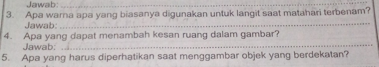 Jawab:_ 
__ 
3. Apa warna apa yang biasanya digunakan untuk langit saat matahari terbenam? 
Jawab: 
_ 
4. Apa yang dapat menambah kesan ruang dalam gambar? 
Jawab:_ 
5. Apa yang harus diperhatikan saat menggambar objek yang berdekatan?