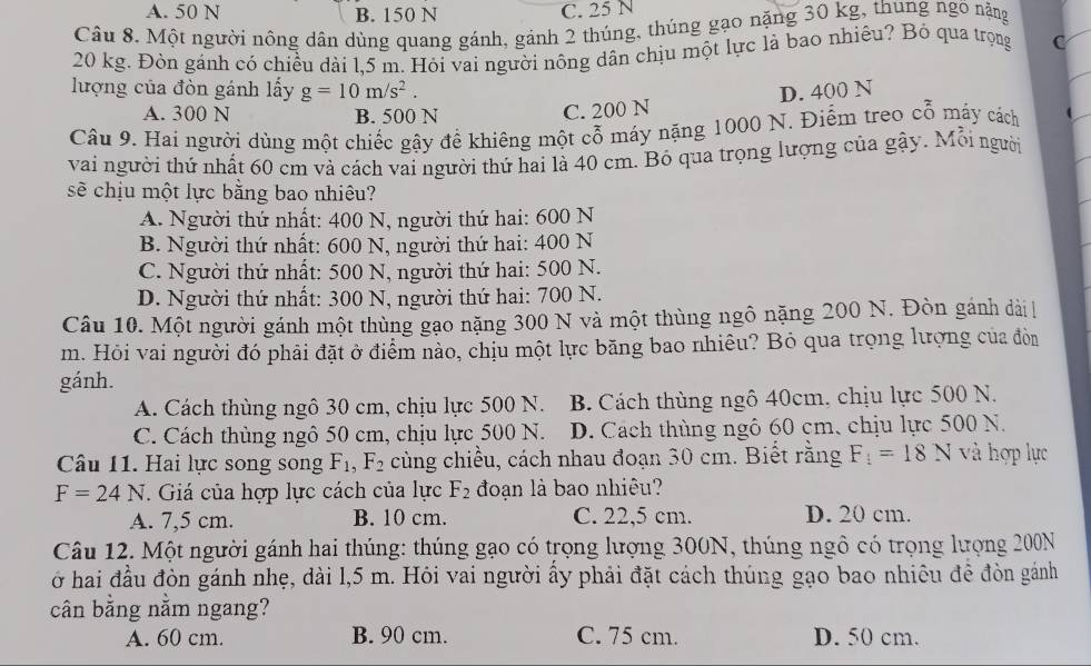 A. 50 N B. 150 N C. 25 N
Câu 8. Một người nông dân dùng quang gánh, gánh 2 thúng, thúng gạo nặng 30 kg, thung ngõ nằng
20 kg. Đòn gánh có chiều dài 1,5 m. Hỏi vai người nông dân chịu một lực là bao nhiêu? Bó qua trọng C
lượng của đòn gánh lấy g=10m/s^2. D. 400 N
A. 300 N B. 500 N
C. 200 N
Câu 9. Hai người dùng một chiếc gậy để khiêng một cỗ máy nặng 1000 N. Điểm treo cỗ máy cách
vai người thứ nhất 60 cm và cách vai người thứ hai là 40 cm. Bó qua trọng lượng của gây. Mỗi người
sẽ chịu một lực bằng bao nhiêu?
A. Người thứ nhất: 400 N, người thứ hai: 600 N
B. Người thứ nhất: 600 N, người thứ hai: 400 N
C. Người thứ nhất: 500 N, người thứ hai: 500 N.
D. Người thứ nhất: 300 N, người thứ hai: 700 N.
Câu 10. Một người gánh một thùng gạo nặng 300 N và một thùng ngô nặng 200 N. Đòn gánh dài 
m. Hỏi vai người đó phải đặt ở điểm nào, chịu một lực băng bao nhiêu? Bỏ qua trọng lượng của đòn
gánh.
A. Cách thùng ngô 30 cm, chịu lực 500 N. B. Cách thùng ngô 40cm, chịu lực 500 N.
C. Cách thùng ngô 50 cm, chịu lực 500 N. D. Cách thùng ngô 60 cm, chịu lực 500 N.
Câu 11. Hai lực song song F_1,F_2 cùng chiều, cách nhau đoạn 30 cm. Biết rằng F_1=18N và hợp lực
F=24N. Giá của hợp lực cách của lực F_2 đoạn là bao nhiêu?
A. 7,5 cm. B. 10 cm. C. 22,5 cm. D. 20 cm.
Câu 12. Một người gánh hai thúng: thúng gạo có trọng lượng 300N, thúng ngô có trọng lượng 200N
ở hai đầu đòn gánh nhẹ, dài l,5 m. Hỏi vai người ẩy phải đặt cách thúng gạo bao nhiêu đề đòn gánh
cân bằng nằm ngang?
A. 60 cm. B. 90 cm. C. 75 cm. D. 50 cm.