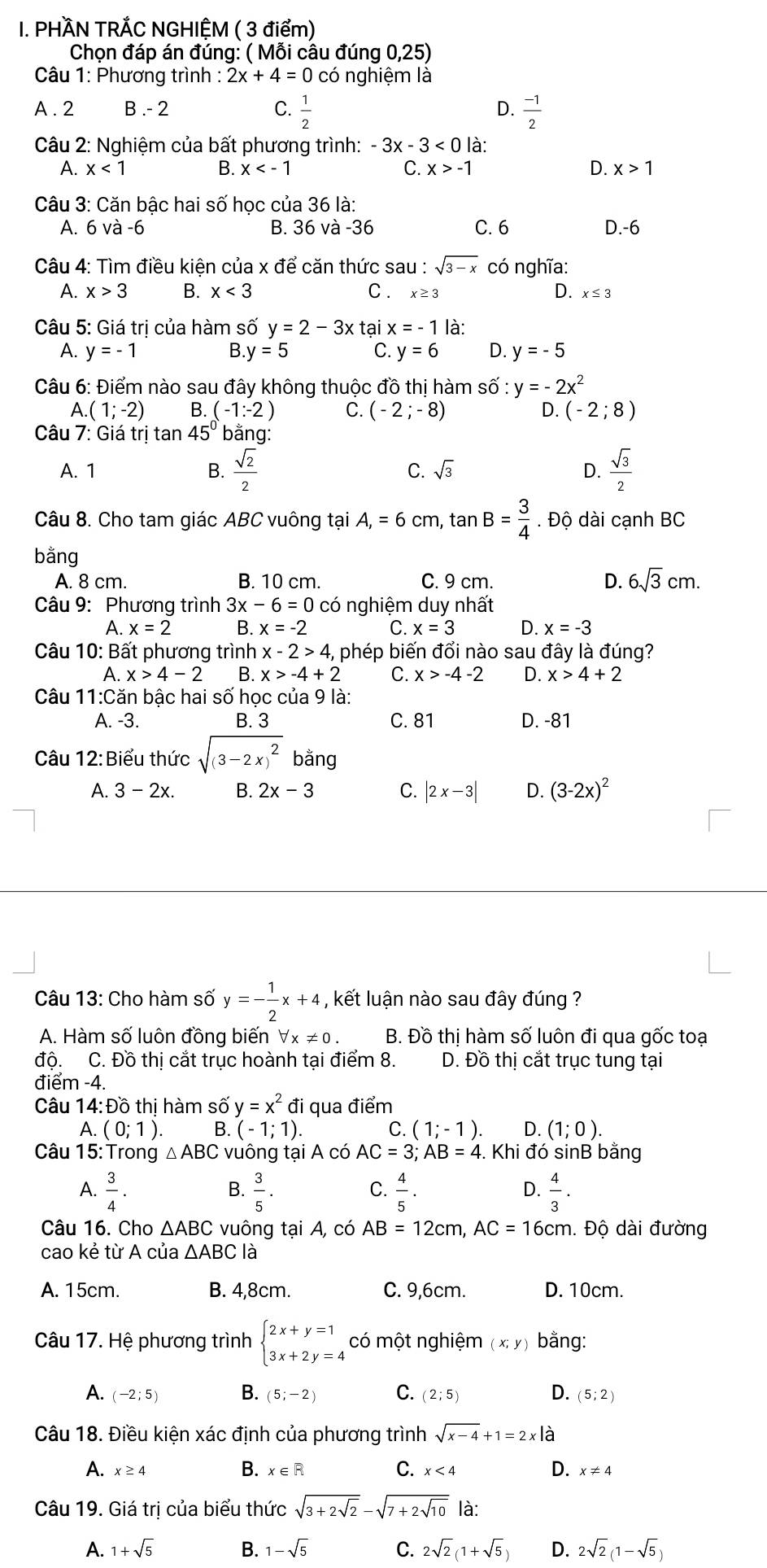 PHÀN TRẢC NGHIỆM ( 3 điểm)
Chọn đáp án đúng: ( Mỗi cầu đúng 0,25)
Câu 1: Phương trình : 2x+4=0 có nghiệm là
A . 2 B .- 2 C.  1/2   (-1)/2 
D.
Câu 2: Nghiệm của bất phương trình: -3x-3<0</tex> là:
B.
A. x<1</tex> x C. x>-1 D. x>1
Câu 3: Căn bậc hai số học của 36 là:
A. 6 và -6 B. 36va-36 C. 6 D.-6
Câu 4: Tìm điều kiên của x để căn thức sau : sqrt(3-x) có nghĩa:
A. x>3 B. x<3</tex> C. x≥ 3 D. x≤ 3
Câu 5: Giá trị của hàm số y=2-3x tại x=-1 là:
A. y=-1 B. y=5 C. y=6 D. y=-5
Câu 6: Điểm nào sau đây không thuộc đồ thị hàm shat O y=-2x^2
A. (1;-2) B. (-1:-2) C. (-2;-8) D. (-2;8)
Câu 7: Giá trị tan 45° bằng:
A. 1 B.  sqrt(2)/2  C. sqrt(3) D.  sqrt(3)/2 
Câu 8. Cho tam giác ABC vuông tại A,=6 cm, tan B= 3/4 . Độ dài cạnh BC
bằng
A. 8 cm. B. 10 cm. C. 9 cm. D. 6sqrt(3)cm.
Câu 9: Phương trình 3x-6=0 có nghiệm duy nhất
A. x=2 B. x=-2 C. x=3 D. x=-3
Câu 10: Bất phương trình x-2>4, phép biến đổi nào sau đây là đúng?
A. x>4-2 B. x>-4+2 C. x>-4-2 D. x>4+2
Câu 11:c ăn bậc hai số học của 9 là:
A. -3. B. 3 C. 81 D. -81
Câu 12 :Biểu thức sqrt((3-2x)^2) bằng
A. 3-2x. B. 2x-3 C. |2x-3| D. (3-2x)^2
Câu 13: Cho hàm số y=- 1/2 x+4 , kết luận nào sau đây đúng ?
A. Hàm số luôn đồng biến forall x!= 0. B. Đồ thi ị hàm số luôn đi qua gốc toạ
độ. C. Đồ thị cắt trục hoành tại điểm 8. D. Đồ thị cắt trục tung tại
điểm -4.
Câu 14:Đồ thị hàm số y=x^2 đi qua điểm
A. (0;1). B. (-1;1). C. (1;-1). D. (1;0).
Câu 15: Trong △ ABC vuông tại A có AC=3;AB=4. Khi đó sinB bằng
A.  3/4 .  3/5 .  4/5 .  4/3 .
B.
C.
D.
Câu 16. Cho △ ABC vuông tại A, có AB=12cm,AC=16cm. Độ dài đường
cao kẻ từ A của △ ABC là
A. 15cm. B. 4,8cm. C. 9,6cm. D. 10cm.
Câu 17. Hệ phương trình beginarrayl 2x+y=1 3x+2y=4endarray. có một nghiệm (x;y) bằng:
A. (-2;5) B. (5;-2) C. (2;5) D. (5;2)
Câu 18. Điều kiện xác định của phương trình sqrt(x-4)+1=2x|dot a
C.
A. x≥ 4 B. x∈R x<4</tex> D. x!= 4
Câu 19. Giá trị của biểu thức sqrt(3+2sqrt 2)-sqrt(7+2sqrt 10) là:
A. 1+sqrt(5) B. 1-sqrt(5) C. 2sqrt(2)(1+sqrt(5)) D. 2sqrt(2)(1-sqrt(5))