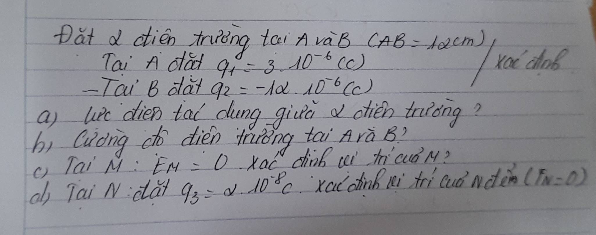 Dat d ctién truèng tei A vàB CAB=12(m)
Tai A dad q_1=3· 10^(-6)(C)
roi cos 
- Tai B dar q_2=-1alpha · 10^(-6)(C)
a) upe dien tal dung givà d oién truong? 
bì Cuong do dién trróng tai Arà B? 
() Tai M : E_M=0· x_OC' dinb ci t cuǒ M? 
ab Tai N: dà q_3=alpha · 10^(-8)C xaldin i tri cuǒ nate (F_N=0)