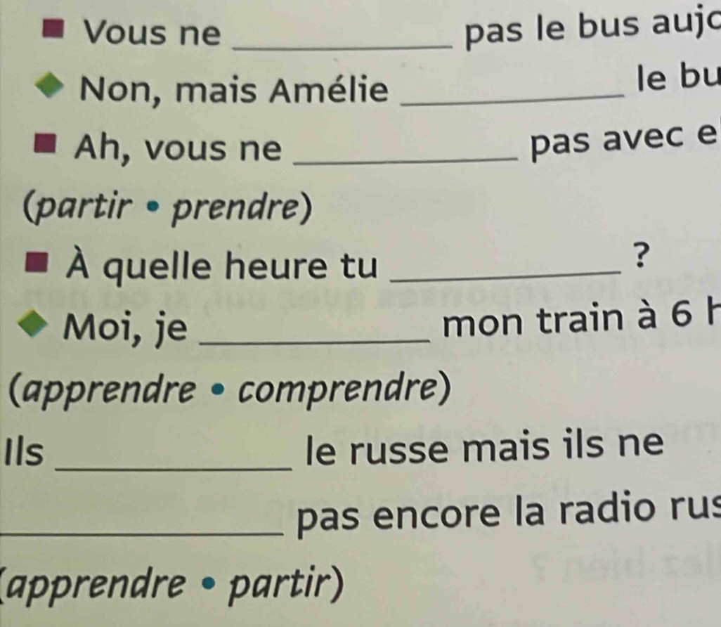 Vous ne _pas le bus aujc 
Non, mais Amélie _le bu 
Ah , vous ne_ 
pas avec e 
(partir • prendre) 
À quelle heure tu_ 
? 
Moi, je_ 
mon train à 6 h 
(apprendre • comprendre) 
Ils _le russe mais ils ne 
_pas encore la radio rus 
(apprendre • partir)