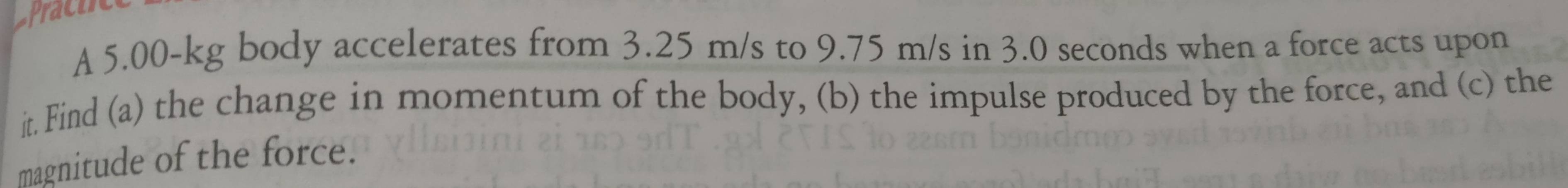 A 5.00-kg body accelerates from 3.25 m/s to 9.75 m/s in 3.0 seconds when a force acts upon 
it. Find (a) the change in momentum of the body, (b) the impulse produced by the force, and (c) the 
magnitude of the force.