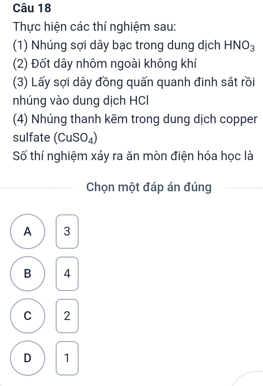 Thực hiện các thí nghiệm sau:
(1) Nhúng sợi dây bạc trong dung dịch HNO_3
(2) Đốt dây nhôm ngoài không khí
(3) Lấy sợi dây đồng quấn quanh đinh sắt rồi
nhúng vào dung dịch HCl
(4) Nhúng thanh kẽm trong dung dịch copper
sulfate (C uS( D4)
Số thí nghiệm xảy ra ăn mòn điện hóa học là
Chọn một đáp án đúng
A 3
B 4
C 2
D 1