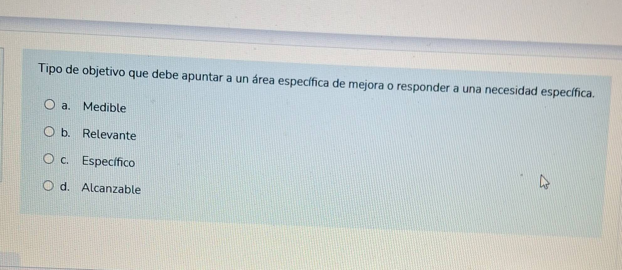 Tipo de objetivo que debe apuntar a un área específica de mejora o responder a una necesidad específica.
a. Medible
b. Relevante
c. Específico
d. Alcanzable