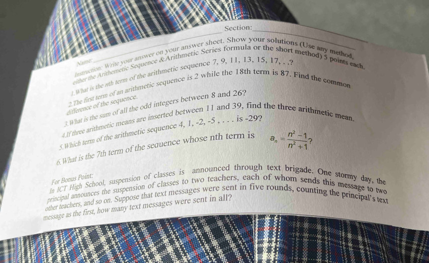 Instruction: Write your answer on your answer sheet. Show your solutions (Use any method, 
Name: 
either the Arithemetic Sequence & Arithmetic Series formula or the short method) 5 points each 
1. What is the nth term of the arithmetic sequence 7, 9, 11, 13, 15, 17, . .? 
2. The first term of an arithmetic sequence is 2 while the 18th term is 87. Find the common 
difference of the sequence. 
3.What is the sum of all the odd integers between 8 and 26? 
4.If three arithmetic means are inserted between 11 and 39, find the three arithmetic mean. 
5.Which term of the arithmetic sequence 4, 1, -2, -5 , . . . is -29? 
6.What is the 7th term of the sequence whose nth term is
a_n= (n^2-1)/n^2+1  ? 
For Bonus Point: 
In ICT High School, suspension of classes is announced through text brigade. One stormy day, the 
principal announces the suspension of classes to two teachers, each of whom sends this message to two 
other teachers, and so on. Suppose that text messages were sent in five rounds, counting the principal’s text 
message as the first, how many text messages were sent in all?