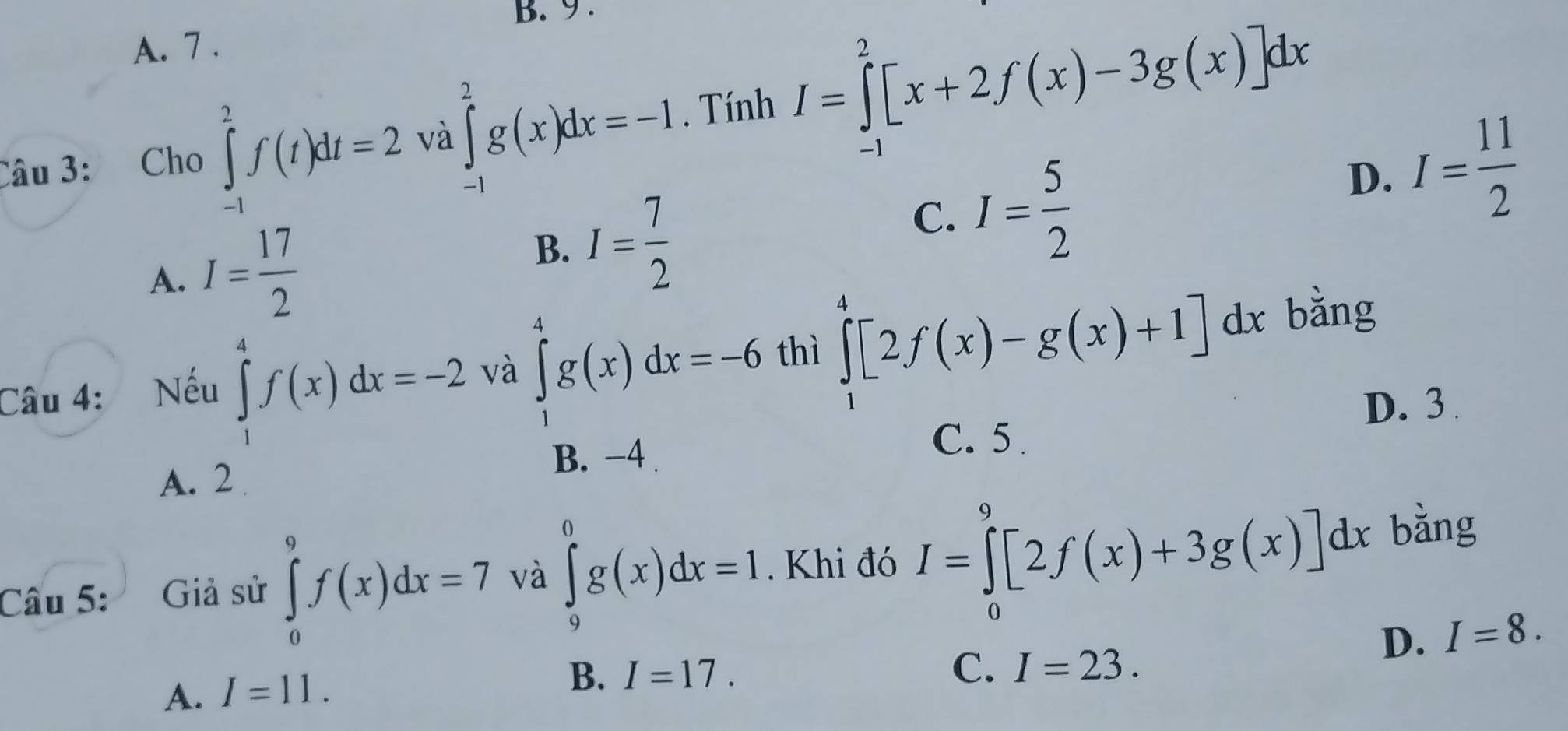 9 .
A. 7 .
Câu 3: Cho ∈tlimits _(-1)^2f(t)dt=2 và ∈tlimits _(-1)^2g(x)dx=-1. Tính I=∈tlimits _0^(2[x+2f(x)-3g(x)]dx
D. I=frac 11)2
B.
A. I= 17/2  I= 7/2 
C. I= 5/2 
Câu 4: Nếu ∈tlimits _1^4f(x)dx=-2 và ∈tlimits _1^4g(x)dx=-6 thì ∈tlimits _1^4[2f(x)-g(x)+1]dx
bǎng
B. −4 C. 5. D. 3
A. 2
Câu 5: Giả sử ∈tlimits _0^9f(x)dx=7 và ∈tlimits _9^0g(x)dx=1. Khi đó I=∈tlimits _0^9[2f(x)+3g(x)]dx bàng
D. I=8.
A. I=11.
B. I=17.
C. I=23.