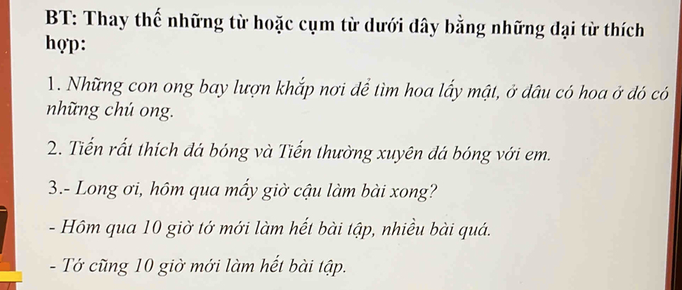 BT: Thay thế những từ hoặc cụm từ dưới dây bằng những đại từ thích 
hợp: 
1. Những con ong bay lượn khắp nơi để tìm hoa lấy mật, ở dâu có hoa ở đó có 
những chú ong. 
2. Tiến rất thích đá bóng và Tiến thường xuyên đá bóng với em. 
3.- Long ơi, hôm qua mấy giờ cậu làm bài xong? 
- Hôm qua 10 giờ tớ mới làm hết bài tập, nhiều bài quá. 
- Tớ cũng 10 giờ mới làm hết bài tập.