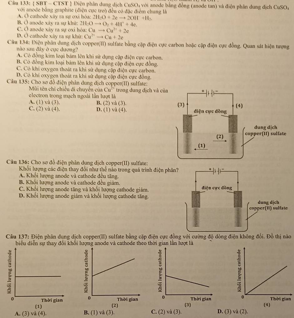  SBT - CTST  Điện phân dung dịch 6 CuSO_4 với anode bằng đồng (anode tan) và điện phân dung dịch Cu3 SO
với anode bằng graphite (điện cực trơ) đều có đặc điểm chung là
A. Ở cathode xây ra sự oxi hóa: 2H_2O+2eto 2OH+H_2.
B. overline o anode xảy ra sự khử: 2H_2Oto O_2+4H^++4e.
C. hat O anode xảy ra sự oxi hóa: Cuto Cu^(2+)+2e
D. 0 * cathode xảy ra sự khử: Cu^(2+)to Cu+2e
Câu 134: Điện phân dung dịch copper(II) sulfate bằng cặp điện cực carbon hoặc cặp điện cực đồng. Quan sát hiện tượng
nào sau đây ở cực dương?
A. Có đồng kim loại bám lên khi sử dụng cặp điện cực carbon.
B. Có đồng kim loại bám lên khi sử dụng cặp điện cực đồng.
C. Có khí oxygen thoát ra khi sử dụng cặp điện cực carbon.
D. Có khí oxygen thoát ra khi sử dụng cặp điện cực đồng.
Câu 135: Cho sơ đồ điện phân dung dịch copper(II) sulfate:
Mũi tên chỉ chiều di chuyền của Cu^(2+) trong dung dịch và củ
electron trong mạch ngoài lần lượt là
A. (1) và (3). B. (2) và (3).
C. (2) và (4). D. (1) và (4). 
Câu 136: Cho sơ đồ điện phân dung dịch copper(II) sulfate:
Khổi lượng các điện thay đổi như thể nào trong quá trình điện phâ
A. Khổi lượng anode và cathode đều tăng.
B. Khối lượng anode và cathode đều giảm.
C. Khổi lượng anode tăng và khối lượng cathode giảm.
D. Khối lượng anode giảm và khối lượng cathode tăng.
Câu 137: Điện phân dung dịch copper(II) sulfate bằng cặp điện cực đồng với cường độ dòng điện không đổi. Đồ thị nào
biểu diễn sự thay đổi khổi lượng anode và cathode theo thời gian lần lượt là
   
(2)
(1) (3) (4)
A. (3) và (4). B. (1) và (3). C. (2) và (3). D. (3) và (2).