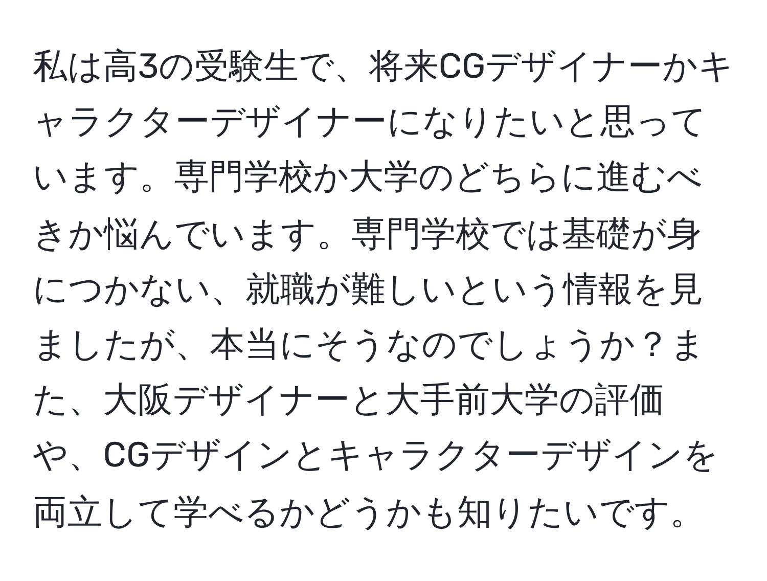 私は高3の受験生で、将来CGデザイナーかキャラクターデザイナーになりたいと思っています。専門学校か大学のどちらに進むべきか悩んでいます。専門学校では基礎が身につかない、就職が難しいという情報を見ましたが、本当にそうなのでしょうか？また、大阪デザイナーと大手前大学の評価や、CGデザインとキャラクターデザインを両立して学べるかどうかも知りたいです。