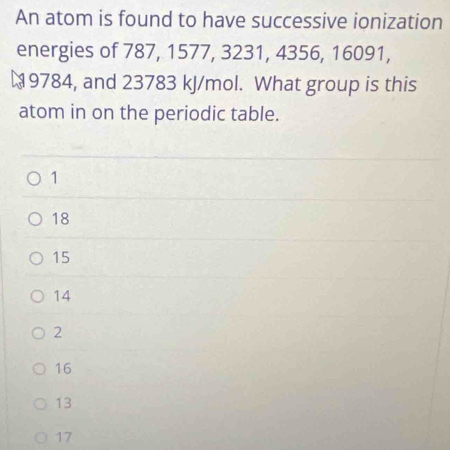 An atom is found to have successive ionization
energies of 787, 1577, 3231, 4356, 16091,
9784, and 23783 kJ/mol. What group is this
atom in on the periodic table.
1
18
15
14
2
16
13
17