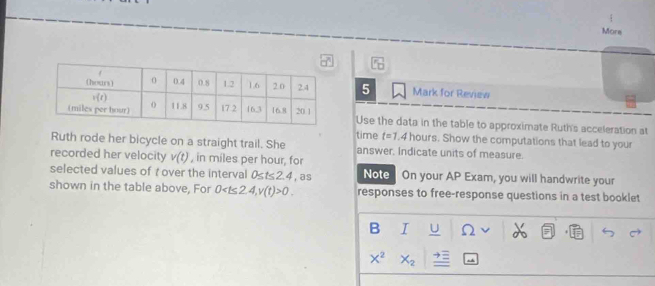 More
5 Mark for Review
Use the data in the table to approximate Ruth's acceleration at
time t=1.4 hours. Show the computations that lead to your
Ruth rode her bicycle on a straight trail. She answer. Indicate units of measure.
recorded her velocity v(t) , in miles per hour, for
selected values of t over the interval 0≤ t≤ 2.4 , as Note On your AP Exam, you will handwrite your
shown in the table above, For 0 v(t)>0. responses to free-response questions in a test booklet
B I U 52
X^2 X_2.