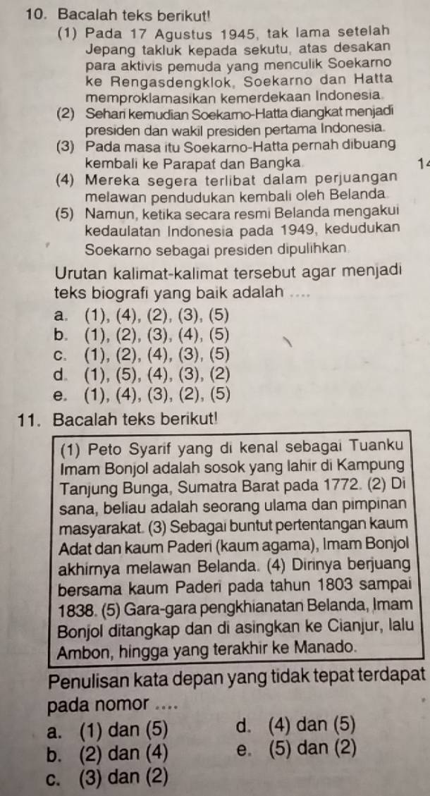 Bacalah teks berikut!
(1) Pada 17 Agustus 1945, tak lama setelah
Jepang takluk kepada sekutu, atas desakan
para aktivis pemuda yang menculik Soekarno
ke Rengasdengklok, Soekarno dan Hatta
memproklamasikan kemerdekaan Indonesia.
(2) Sehari kemudian Soekarno-Hatta diangkat menjadi
presiden dan wakil presiden pertama Indonesia.
(3) Pada masa itu Soekarno-Hatta pernah dibuang
kembali ke Parapat dan Bangka 14
(4) Mereka segera terlibat dalam perjuangan
melawan pendudukan kembali oleh Belanda
(5) Namun, ketika secara resmi Belanda mengakui
kedaulatan Indonesia pada 1949, kedudukan
Soekarno sebagai presiden dipulihkan
Urutan kalimat-kalimat tersebut agar menjadi
teks biografi yang baik adalah ....
a. (1), (4), (2), (3), (5)
b. (1), (2), (3), (4), (5)
c. (1), (2), (4), (3), (5)
d (1), (5), (4), (3), (2)
e. (1), (4), (3), (2), (5)
11. Bacalah teks berikut!
(1) Peto Syarif yang di kenal sebagai Tuanku
Imam Bonjol adalah sosok yang lahir di Kampung
Tanjung Bunga, Sumatra Barat pada 1772. (2) Di
sana, beliau adalah seorang ulama dan pimpinan
masyarakat. (3) Sebagai buntut pertentangan kaum
Adat dan kaum Paderi (kaum agama), Imam Bonjol
akhirnya melawan Belanda. (4) Dirinya berjuang
bersama kaum Paderi pada tahun 1803 sampai
1838. (5) Gara-gara pengkhianatan Belanda, Imam
Bonjol ditangkap dan di asingkan ke Cianjur, lalu
Ambon, hingga yang terakhir ke Manado.
Penulisan kata depan yang tidak tepat terdapat
pada nomor ....
a. (1) dan (5) d. (4) dan (5)
b. (2) dan (4) e. (5) dan (2)
c. (3) dan (2)