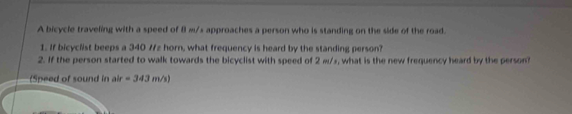 A bicycle traveling with a speed of 8 m/x approaches a person who is standing on the side of the road. 
1. If bicyclist beeps a 340 /z horn, what frequency is heard by the standing person? 
2. If the person started to walk towards the bicyclist with speed of 2 m/s, what is the new frequency heard by the person? 
(Speed of sound in air =343m/s)