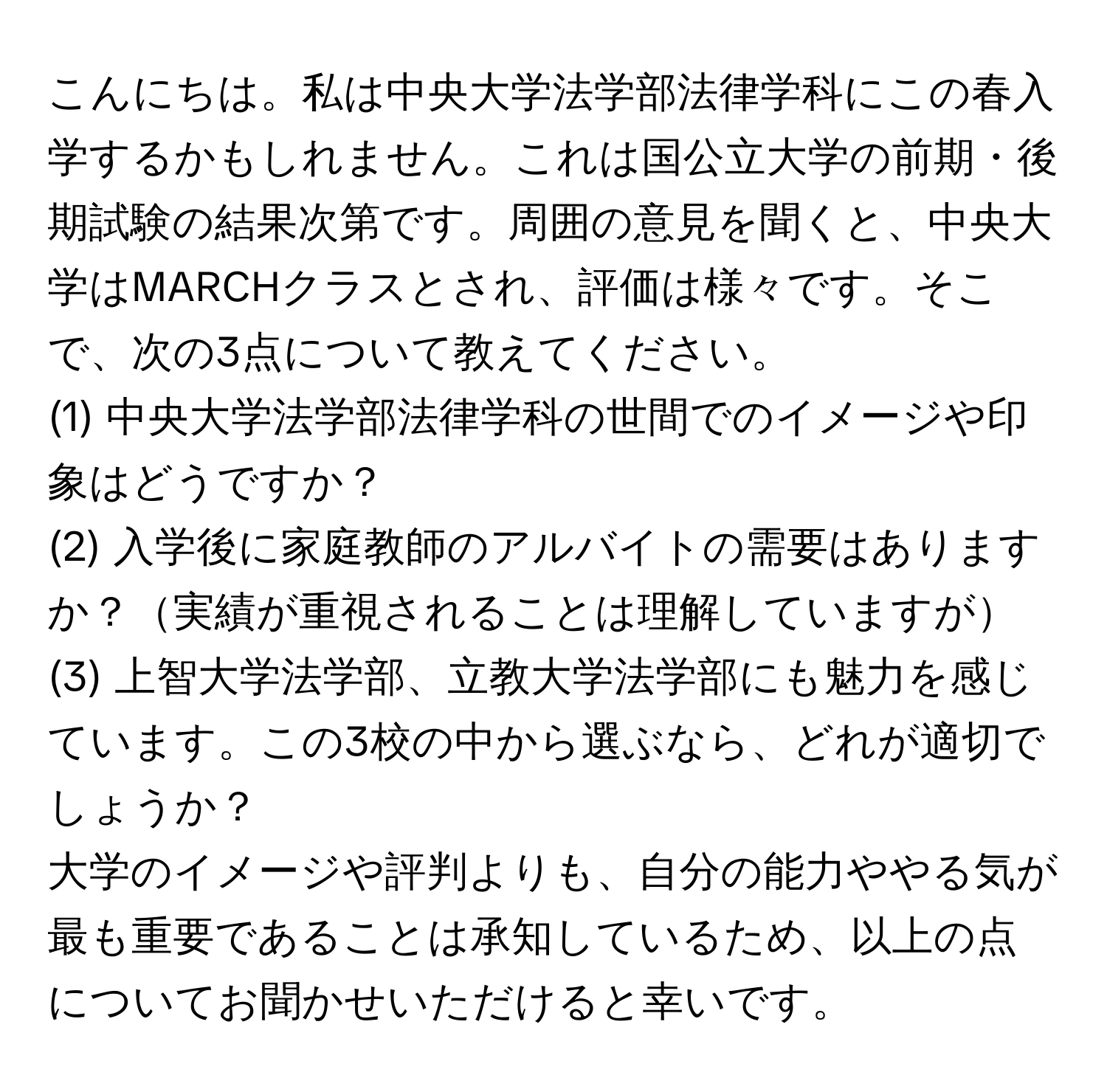 こんにちは。私は中央大学法学部法律学科にこの春入学するかもしれません。これは国公立大学の前期・後期試験の結果次第です。周囲の意見を聞くと、中央大学はMARCHクラスとされ、評価は様々です。そこで、次の3点について教えてください。

(1) 中央大学法学部法律学科の世間でのイメージや印象はどうですか？

(2) 入学後に家庭教師のアルバイトの需要はありますか？実績が重視されることは理解していますが

(3) 上智大学法学部、立教大学法学部にも魅力を感じています。この3校の中から選ぶなら、どれが適切でしょうか？

大学のイメージや評判よりも、自分の能力ややる気が最も重要であることは承知しているため、以上の点についてお聞かせいただけると幸いです。