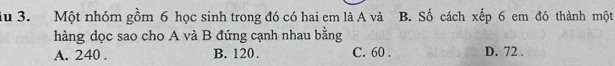 du 3. Một nhóm gồm 6 học sinh trong đó có hai em là A và B. Số cách xếp 6 em đó thành một
hàng dọc sao cho A và B đứng cạnh nhau bằng
A. 240. B. 120. C. 60. D. 72.