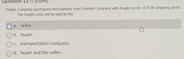 Paden Company purchased merchandise from Emmett Company with freight terms of FOB shipping point.
The freight costs will be paid by the
a. seller.
b. buyer.
c. transportation company.
d. buyer and the seller.