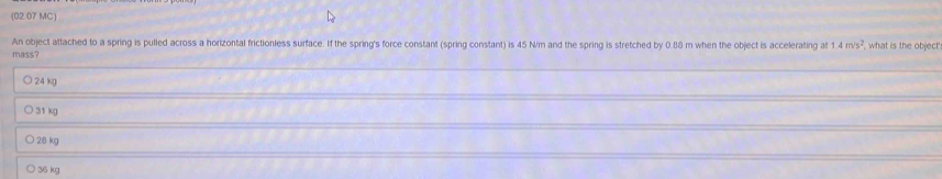 (02.07 MC)
An object attached to a spring is pulled across a horizontal frictionless surface. If the spring's force constant (spring constant) is 45 N/m and the spring is stretched by 0.88 m when the object is accelerating at 1.4m/s^2 what is the object
mass?
24 kg
31 kg
2:8 kg
36 kg